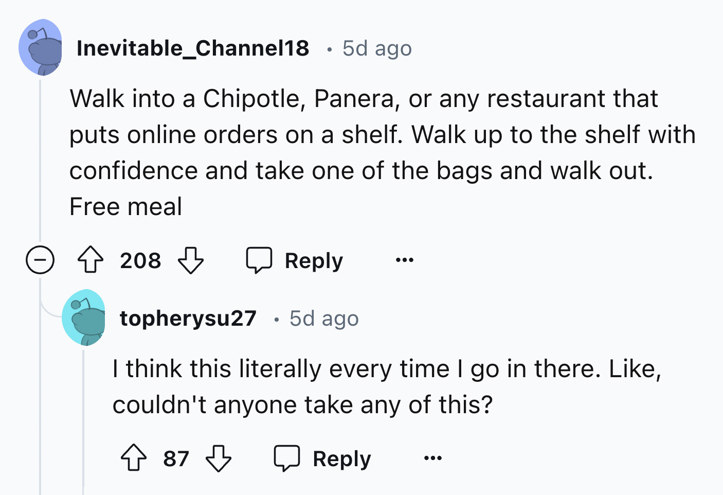 screenshot - Inevitable_Channel18 5d ago Walk into a Chipotle, Panera, or any restaurant that puts online orders on a shelf. Walk up to the shelf with confidence and take one of the bags and walk out. Free meal 208 ... topherysu27 5d ago I think this lite